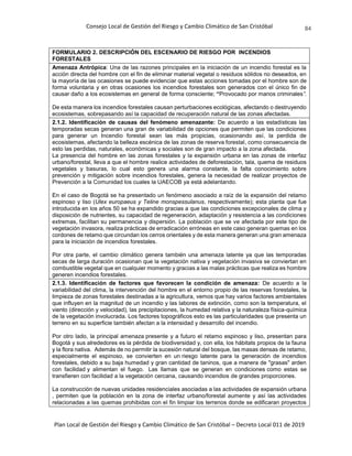 Consejo Local de Gestión del Riesgo y Cambio Climático de San Cristóbal
Plan Local de Gestión del Riesgo y Cambio Climático de San Cristóbal – Decreto Local 011 de 2019
84
FORMULARIO 2. DESCRIPCIÓN DEL ESCENARIO DE RIESGO POR INCENDIOS
FORESTALES
Amenaza Antrópica: Una de las razones principales en la iniciación de un incendio forestal es la
acción directa del hombre con el fin de eliminar material vegetal o residuos sólidos no deseados, en
la mayoría de las ocasiones se puede evidenciar que estas acciones tomadas por el hombre son de
forma voluntaria y en otras ocasiones los incendios forestales son generados con el único fin de
causar daño a los ecosistemas en general de forma consciente; “Provocado por manos criminales”.
De esta manera los incendios forestales causan perturbaciones ecológicas, afectando o destruyendo
ecosistemas, sobrepasando así la capacidad de recuperación natural de las zonas afectadas.
2.1.2. Identificación de causas del fenómeno amenazante: De acuerdo a las estadísticas las
temporadas secas generan una gran de variabilidad de opciones que permiten que las condiciones
para generar un Incendio forestal sean las más propicias, ocasionando así, la perdida de
ecosistemas, afectando la belleza escénica de las zonas de reserva forestal, como consecuencia de
esto las perdidas, naturales, económicas y sociales son de gran impacto a la zona afectada.
La presencia del hombre en las zonas forestales y la expansión urbana en las zonas de interfaz
urbano/forestal, lleva a que el hombre realice actividades de deforestación, tala, quema de residuos
vegetales y basuras, lo cual esto genera una alarma constante, la falta conocimiento sobre
prevención y mitigación sobre incendios forestales, genera la necesidad de realizar proyectos de
Prevención a la Comunidad los cuales la UAECOB ya está adelantando.
En el caso de Bogotá se ha presentado un fenómeno asociado a raíz de la expansión del retamo
espinoso y liso (Ulex europaeus y Teline monspessulanus, respectivamente); esta planta que fue
introducida en los años 50 se ha expandido gracias a que las condiciones excepcionales de clima y
disposición de nutrientes, su capacidad de regeneración, adaptación y resistencia a las condiciones
extremas, facilitan su permanencia y dispersión. La población que se ve afectada por este tipo de
vegetación invasora, realiza prácticas de erradicación erróneas en este caso generan quemas en los
cordones de retamo que circundan los cerros orientales y de esta manera generan una gran amenaza
para la iniciación de incendios forestales.
Por otra parte, el cambio climático genera también una amenaza latente ya que las temporadas
secas de larga duración ocasionan que la vegetación nativa y vegetación invasiva se conviertan en
combustible vegetal que en cualquier momento y gracias a las malas prácticas que realiza es hombre
generen incendios forestales.
2.1.3. Identificación de factores que favorecen la condición de amenaza: De acuerdo a la
variabilidad del clima, la intervención del hombre en el entorno propio de las reservas forestales, la
limpieza de zonas forestales destinadas a la agricultura, vemos que hay varios factores ambientales
que influyen en la magnitud de un incendio y las labores de extinción, como son la temperatura, el
viento (dirección y velocidad), las precipitaciones, la humedad relativa y la naturaleza física-química
de la vegetación involucrada. Los factores topográficos esto es las particularidades que presenta un
terreno en su superficie también afectan a la intensidad y desarrollo del incendio.
Por otro lado, la principal amenaza presente y a futuro el retamo espinoso y liso, presentan para
Bogotá y sus alrededores es la pérdida de biodiversidad y, con ella, los hábitats propios de la fauna
y la flora nativa. Además de no permitir la sucesión natural del bosque, las masas densas de retamo,
especialmente el espinoso, se convierten en un riesgo latente para la generación de incendios
forestales, debido a su baja humedad y gran cantidad de taninos, que a manera de "grasas" arden
con facilidad y alimentan el fuego. Las llamas que se generan en condiciones como estas se
transfieren con facilidad a la vegetación cercana, causando incendios de grandes proporciones.
La construcción de nuevas unidades residenciales asociadas a las actividades de expansión urbana
, permiten que la población en la zona de interfaz urbano/forestal aumente y así las actividades
relacionadas a las quemas prohibidas con el fin limpiar los terrenos donde se edificaran proyectos
 