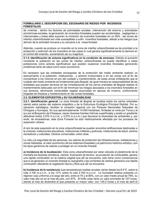 Consejo Local de Gestión del Riesgo y Cambio Climático de San Cristóbal
Plan Local de Gestión del Riesgo y Cambio Climático de San Cristóbal – Decreto Local 011 de 2019
85
FORMULARIO 2. DESCRIPCIÓN DEL ESCENARIO DE RIESGO POR INCENDIOS
FORESTALES
de vivienda , dentro los factores de actividades sociales ,intervención del entorno y actividades
económicas-sociales, la generación de incendios forestales pueden ser accidentales , negligentes o
intencionales y todas ellas suponen la iniciación de incendios forestales en un 95% , las zonas de
interfaz urbano/forestal son más susceptibles a sufrir incendios forestales, debido a los riesgos que
derivan de la actividad humana y su cercanía a la masa forestal .
Además, cuando se produce un incendio en la zona de interfaz urbano/forestal se da prioridad a la
protección y extinción de los incendios en las casas lo cual genera significativamente la demora en
el control del incendio, aumentando así su magnitud.
2.1.4. Identificación de actores significativos en la condición de amenaza: Debido al aumento
constante la población en las zonas de interfaz urbano/forestal se puede identificar a estas
poblaciones como actores significativos que pueden ocasionar incendios forestales generando
problemas tanto de salud como socio económico.
Es necesario que las entidades encargadas de la protección del medio ambiente realicen un
acercamiento a la población, instituciones , y actores involucrados e en las zonas con el fin de
concientizar a los mismos en pro del cuidado y mantenimiento, de estas zonas enfatizando que el
cuidado del medio ambiente es fundamental para Bogotá, de igual manera es responsabilidad de las
entidades que poseen terrenos en las inmediaciones de los cerros orientales de Bogotá realizar el
mantenimiento adecuado con el fin de minimizar los riesgos asociados a los incendios forestales en
sus terrenos, eliminando combustible vegetal acumulado en épocas de invierno, conformando
brigadas de limpieza y mantenimiento en las zonas forestales.
2.2. ELEMENTOS EXPUESTOS y SU VULNERABILIDAD
2.2.1. Identificación general: La zona forestal de Bogotá se localiza sobre los cerros orientales
siendo estos partes del sistema orográfico y de la Estructura Ecológica Principal Distrital. Por su
ubicación estratégica, facilitan la conexión regional con los Parques Nacionales Naturales de
Chingaza y Sumapaz. En sus aproximadamente 14.000 hectáreas, limitadas al norte por Torca y al
sur por el Boquerón de Chipaque, nacen diversas fuentes hídricas superficiales y existe un gradiente
altitudinal (entre 2.575 m.s.n.m. y 3.575 m.s.n.m.) que favorece la diversidad de ambientes y, por
ende, de ecosistemas, esta Zona Forestal ha sido históricamente afectada por los procesos de
expansión urbana.
A raíz de esta expansión en la zona urbano/forestal se pueden encontrar edificaciones destinadas a
la vivienda, instituciones educativas, instituciones militares y policivas, instituciones de salud, centros
recreativos y culturales, Centros comerciales, entre otras.
La vida y la seguridad de las personas, los valores de protección de infraestructuras, instalaciones y
zonas habitadas, el valor económico de los sistemas forestales y el patrimonio histórico-artístico, son
los tipos genéricos de valores a proteger en un incendio forestal.
a) Incidencia de la localización: Esta zona urbana/forestal por estar ubicada al piedemonte de la
montaña los factores climáticos, vientos, Inclinación de terreno, acumulación de combustible, genera
una rápida combustión en la materia vegetal que allí se encuentra, esto tiene como consecuencia
que si se generara un incendio forestal su topografía y las corrientes de vientos generaría una rápida
combustión afectando la vegetación fauna y flora que allí se encuentra.
b) Incidencia de la resistencia: Las temperaturas medias anuales varían desde los 8.4°C, sobre la
cota 3.100 m.s.n.m., a los 13°C sobre la cota 2.750 m.s.n.m. La humedad relativa presenta un
régimen casi uniforme a lo largo del año, entre el 75 y el 80%, con un valor medio anual de 78%; su
valor más alto es en el mes de julio, con 87%. El brillo solar tiene un valor promedio de 107 horas,
siendo el mes de diciembre el que presenta un mayor valor, con 130.2 horas y el mes de abril el
 