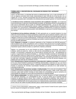 Consejo Local de Gestión del Riesgo y Cambio Climático de San Cristóbal
Plan Local de Gestión del Riesgo y Cambio Climático de San Cristóbal – Decreto Local 011 de 2019
86
FORMULARIO 2. DESCRIPCIÓN DEL ESCENARIO DE RIESGO POR INCENDIOS
FORESTALES
menor, con 85.9 horas. La velocidad del viento es relativamente baja, con un valor promedio de 1.7
m/s; su régimen es de tipo mono modal, observándose el valor más alto en el mes de julio, con un
registro de 1.9 m/s., Durante la temporada seca las temperaturas aumentan, ocasionando que los
elementos expuestos sean vulnerables a las afectaciones que puedan generar un incendio forestal.
c) Incidencia de las condiciones socio-económica de la población expuesta: Las incidencias
socio-económicas en esta zona urbano/forestal se pueden ver afectadas ya que la vulnerabilidad en
esta zona es demasiado alta se puede ver afectada significativamente, ya que en esta zona se
encuentran barrios con asentamientos urbanos, colegios ,hospitales, establecimientos comerciales,
que debido a su concurrencia y habitabilidad puede generar afectaciones a la salud por inhalación
de humos, y en tanto las estructuras pueden verse afectadas en caso que el incendio forestal alcance
las mismas.
d) Incidencia de las prácticas culturales: El daño generado por un incendio forestal en la zona
afecta de manera directa a la escena paisajística ocasionando que la población aledaña a esta zona
no se involucre con la misma, la falta de concientización que este tipos de incidentes generan, se ve
reflejado a través de la continua deforestación, erradicación errónea de especies invasoras y falta de
cuidado en la generación de quemas forestales que pueden ocasionar grandes daños, más aún que
los que ya están generados.
2.2.2. Población y vivienda: La población registrada en San Cristóbal es de 404.350 personas32,
esta localidad se ha venido consolidando como un territorio intercultural pues ha acogido población
proveniente de distintas partes del país con sus costumbres y tradiciones, así se ha constituido una
importante riqueza cultural sumada a un patrimonio material y ambiental.
Debido a su proximidad con la zona forestal los barrios, instalaciones educativas ,instalaciones
militares, centros de salud etc., tienen un alto nivel de vulnerabilidad ya que en esta zona urbano-
forestal , el crecimiento y expansión de la misma está en aumento día a día , las estadísticas en
cuanto a la generación de quemas forestales ,e, incendios forestales aumentan en temporadas de
alta temperatura sobre los meses de junio, diciembre, enero , y se ha comprobado que en épocas
de vacaciones se aumenta este tipo de incidentes debido a las actividades generadas por el hombre
en este caso, caminatas, hogueras, actividades de recreación. Los fines de semana soleados, son
ideales para que este tipo de incidentes ocurran.
2.2.3. Infraestructura y bienes económicos y de producción, públicos y privados: Encontramos
en la zona urbano-forestal la presencia de ladrilleras abandonadas y unas poco en uso, así mismo
encontramos zonas de pequeños cultivos, y pequeños asentamientos ilegales al interior de la zona
forestal, la presencia de viviendas improvisadas habitadas por personas de la calle también es
comunes en esta zona.
2.2.4. Infraestructura de servicios sociales e institucionales: En la zona de la localidad 4ª San
Cristóbal encontramos infraestructuras institucionales de orden educativo, militar, social, salud entre
otras las cuales están también incluidas en este análisis de vulnerabilidad ya que su cercanía a la
zona forestal los impacta a su vez se dé la ocurrencia de un incendio forestal.
2.2.5. Bienes ambientales: Los daños ocurridos en un incendio forestal en el factor ambiental se
ven realmente afectados y su vulnerabilidad es alta. Ya que los daños que el incendio forestal
ocasiona en general afecta la fauna, flora y todos los ecosistemas existentes. Este impacto en
ocasiones irreparables genera que la erosión de los suelos este aún más presente en esta zona, por
otro lado, el debilitamiento de los suelos produce en si deslizamientos ocasionando la obstaculización
de las vías por las cuales se puede intervenir para la rápida atención de incendios forestales.
32 1.Informe Técnico Administrativo: Determinación, origen y causa Incendio Forestal Escuela Logística Ejercito
Nacional- Equipo de Investigación de Incendios - UAECOB
 