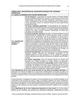 Consejo Local de Gestión del Riesgo y Cambio Climático de San Cristóbal
Plan Local de Gestión del Riesgo y Cambio Climático de San Cristóbal – Decreto Local 011 de 2019
87
FORMULARIO 2. DESCRIPCIÓN DEL ESCENARIO DE RIESGO POR INCENDIOS
FORESTALES
2.3. DAÑOS Y/O PÉRDIDAS QUE PUEDEN PRESENTARSE
2.3.1. Identificación
de daños y/o
pérdidas:
En las personas: La generación de humos durante un incendio forestal
genera la afectación directa por el contacto con las personas, ocasionando
enfermedades pulmonares, dificultad respiratoria, quemaduras de vías
aéreas, quemaduras en la piel, y por la larga exposición a estos gases y
humos generados, cáncer, la inhalación directa de estos gases puede
ocasionar la muerte.
En bienes materiales particulares: La proximidad de las viviendas y
estructuras en las inmediaciones de la zona forestal pueden verse afectadas
directamente a raíz de la radiación, la radiación generaría temperaturas
elevadas las cuales iniciarían incendios estructurales de forma casi
simultánea al incendio forestal.
En bienes materiales colectivos: Durante un incendio forestal en la zona
urbano-forestal las instalaciones de ámbito educativo, salud e industrial
tendrían que ser evacuadas a raíz de la generación de humos que el
incendio emite, por otra parte, las fuentes hídricas se verían afectadas
ocasionando la disminución en la fluidez del servicio de acueducto. En la
infraestructura energética las temperaturas que el interior del incendio se
generan y el contacto directo con las llamas afectarían las torres de energía,
redes de alumbrado y suministro, líneas de alta ,media y baja tensión,
ocasionando racionamientos y corte del servicio, por otro lado las redes de
suministro de gas natural que se encuentran presentes en los barrios en la
zona de transición urbano-forestal se verían impactadas por el fuego y la
radiación, generando escapes, incendios en las redes de gas .
En bienes de producción: Las consecuencias que los incendios forestales
producen, pueden interrumpir las actividades comerciales en los
establecimientos de la zona, generaría a su vez perdida de pequeños
cultivos, afectando así la situación económica a la población que allí habita,
si aplica .
En bienes ambientales: Entre las diversas formas de impacto que
producen los incendios forestales se pueden destacar las siguientes:
Erosión del suelo al desaparecer la capa vegetal, muerte o daños físicos a
una parte de la población animal de la zona, alteraciones, a veces de forma
irreversible, del equilibrio del medio natural, contaminación de ríos que
reciben las aguas de lluvia que atraviesan la zona quemada arrastrando
partículas y cenizas en suspensión, impacto sobre el paisaje.
2.3.2. Identificación de la crisis social asociada con los daños y/o pérdidas estimados: La
generación de incendios forestales en la zona urbana- forestal genera un impacto muy alto en la
sociedad y en la naturaleza, esto se deriva desde el punto de vista que el incendio forestal destruye
de forma inmediata la fauna y flora aparte de afectar culturalmente la vista paisajística del sector
afectado.
La alta producción y propagación de gases y humos generados por los incendios forestales se ve
combinada con las corrientes de vientos y llega a la población aledaña a las zonas montañosas,
generando en esta población enfermedades respiratorias y afectando su salud, en otro punto de vista
los incendios forestales en zonas urbano-forestal también generan riesgo de pérdida de los bienes
debido a la alta radiación que estos generan, produciendo incendios múltiples en los inmuebles
cercanos.
2.3.3. Identificación de la crisis institucional asociada con crisis social: En la zona urbano-
forestal de San Cristóbal, hay presencia de instituciones educativas, instituciones de salud,
 