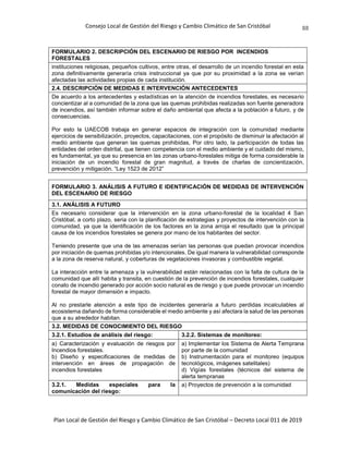 Consejo Local de Gestión del Riesgo y Cambio Climático de San Cristóbal
Plan Local de Gestión del Riesgo y Cambio Climático de San Cristóbal – Decreto Local 011 de 2019
88
FORMULARIO 2. DESCRIPCIÓN DEL ESCENARIO DE RIESGO POR INCENDIOS
FORESTALES
instituciones religiosas, pequeños cultivos, entre otras, el desarrollo de un incendio forestal en esta
zona definitivamente generaría crisis instruccional ya que por su proximidad a la zona se verían
afectadas las actividades propias de cada institución.
2.4. DESCRIPCIÓN DE MEDIDAS E INTERVENCIÓN ANTECEDENTES
De acuerdo a los antecedentes y estadísticas en la atención de incendios forestales, es necesario
concientizar al a comunidad de la zona que las quemas prohibidas realizadas son fuente generadora
de incendios, así también informar sobre el daño ambiental que afecta a la población a futuro, y de
consecuencias.
Por esto la UAECOB trabaja en generar espacios de integración con la comunidad mediante
ejercicios de sensibilización, proyectos, capacitaciones, con el propósito de disminuir la afectación al
medio ambiente que generan las quemas prohibidas, Por otro lado, la participación de todas las
entidades del orden distrital, que tienen competencia con el medio ambiente y el cuidado del mismo,
es fundamental, ya que su presencia en las zonas urbano-forestales mitiga de forma considerable la
iniciación de un incendio forestal de gran magnitud, a través de charlas de concientización,
prevención y mitigación. “Ley 1523 de 2012”
FORMULARIO 3. ANÁLISIS A FUTURO E IDENTIFICACIÓN DE MEDIDAS DE INTERVENCIÓN
DEL ESCENARIO DE RIESGO
3.1. ANÁLISIS A FUTURO
Es necesario considerar que la intervención en la zona urbano-forestal de la localidad 4 San
Cristóbal, a corto plazo, seria con la planificación de estrategias y proyectos de intervención con la
comunidad, ya que la identificación de los factores en la zona arroja el resultado que la principal
causa de los incendios forestales se genera por mano de los habitantes del sector.
Teniendo presente que una de las amenazas serían las personas que puedan provocar incendios
por iniciación de quemas prohibidas y/o intencionales. De igual manera la vulnerabilidad corresponde
a la zona de reserva natural, y coberturas de vegetaciones invasoras y combustible vegetal.
La interacción entre la amenaza y la vulnerabilidad están relacionadas con la falta de cultura de la
comunidad que allí habita y transita, en cuestión de la prevención de incendios forestales, cualquier
conato de incendio generado por acción socio natural es de riesgo y que puede provocar un incendio
forestal de mayor dimensión e impacto.
Al no prestarle atención a este tipo de incidentes generaría a futuro perdidas incalculables al
ecosistema dañando de forma considerable el medio ambiente y así afectara la salud de las personas
que a su alrededor habitan.
3.2. MEDIDAS DE CONOCIMIENTO DEL RIESGO
3.2.1. Estudios de análisis del riesgo: 3.2.2. Sistemas de monitoreo:
a) Caracterización y evaluación de riesgos por
Incendios forestales.
b) Diseño y especificaciones de medidas de
intervención en áreas de propagación de
incendios forestales
a) Implementar los Sistema de Alerta Temprana
por parte de la comunidad
b) Instrumentación para el monitoreo (equipos
tecnológicos, imágenes satelitales)
d) Vigías forestales (técnicos del sistema de
alerta tempranas
3.2.1. Medidas especiales para la
comunicación del riesgo:
a) Proyectos de prevención a la comunidad
 