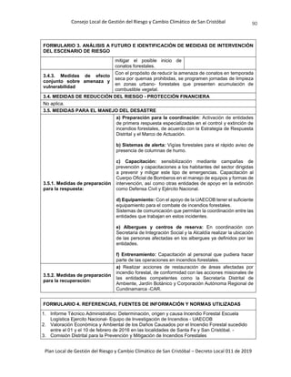 Consejo Local de Gestión del Riesgo y Cambio Climático de San Cristóbal
Plan Local de Gestión del Riesgo y Cambio Climático de San Cristóbal – Decreto Local 011 de 2019
90
FORMULARIO 3. ANÁLISIS A FUTURO E IDENTIFICACIÓN DE MEDIDAS DE INTERVENCIÓN
DEL ESCENARIO DE RIESGO
mitigar el posible inicio de
conatos forestales.
3.4.3. Medidas de efecto
conjunto sobre amenaza y
vulnerabilidad
Con el propósito de reducir la amenaza de conatos en temporada
seca por quemas prohibidas, se programen jornadas de limpieza
en zonas urbano- forestales que presenten acumulación de
combustible vegetal.
3.4. MEDIDAS DE REDUCCIÓN DEL RIESGO - PROTECCIÓN FINANCIERA
No aplica.
3.5. MEDIDAS PARA EL MANEJO DEL DESASTRE
3.5.1. Medidas de preparación
para la respuesta:
a) Preparación para la coordinación: Activación de entidades
de primera respuesta especializadas en el control y extinción de
incendios forestales, de acuerdo con la Estrategia de Respuesta
Distrital y el Marco de Actuación.
b) Sistemas de alerta: Vigías forestales para el rápido aviso de
presencia de columnas de humo.
c) Capacitación: sensibilización mediante campañas de
prevención y capacitaciones a los habitantes del sector dirigidas
a prevenir y mitigar este tipo de emergencias. Capacitación al
Cuerpo Oficial de Bomberos en el manejo de equipos y formas de
intervención, así como otras entidades de apoyo en la extinción
como Defensa Civil y Ejército Nacional.
d) Equipamiento: Con el apoyo de la UAECOB tener el suficiente
equipamiento para el combate de incendios forestales.
Sistemas de comunicación que permitan la coordinación entre las
entidades que trabajan en estos incidentes.
e) Albergues y centros de reserva: En coordinación con
Secretaria de Integración Social y la Alcaldía realizar la ubicación
de las personas afectadas en los albergues ya definidos por las
entidades.
f) Entrenamiento: Capacitación al personal que pudiera hacer
parte de las operaciones en incendios forestales.
3.5.2. Medidas de preparación
para la recuperación:
a) Realizar acciones de restauración de áreas afectadas por
incendio forestal, de conformidad con las acciones misionales de
las entidades competentes como la Secretaría Distrital de
Ambiente, Jardín Botánico y Corporación Autónoma Regional de
Cundinamarca -CAR.
FORMULARIO 4. REFERENCIAS, FUENTES DE INFORMACIÓN Y NORMAS UTILIZADAS
1. Informe Técnico Administrativo: Determinación, origen y causa Incendio Forestal Escuela
Logística Ejercito Nacional- Equipo de Investigación de Incendios - UAECOB
2. Valoración Económica y Ambiental de los Daños Causados por el Incendio Forestal sucedido
entre el 01 y el 10 de febrero de 2016 en las localidades de Santa Fe y San Cristóbal. -
3. Comisión Distrital para la Prevención y Mitigación de Incendios Forestales
 