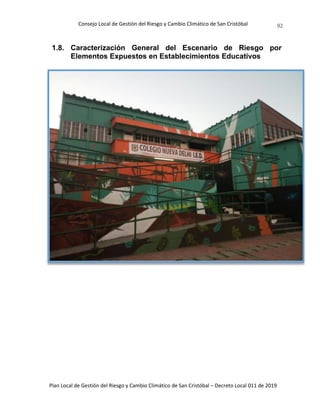 Consejo Local de Gestión del Riesgo y Cambio Climático de San Cristóbal
Plan Local de Gestión del Riesgo y Cambio Climático de San Cristóbal – Decreto Local 011 de 2019
92
1.8. Caracterización General del Escenario de Riesgo por
Elementos Expuestos en Establecimientos Educativos
 
