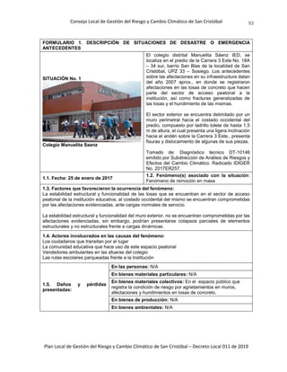Consejo Local de Gestión del Riesgo y Cambio Climático de San Cristóbal
Plan Local de Gestión del Riesgo y Cambio Climático de San Cristóbal – Decreto Local 011 de 2019
93
FORMULARIO 1. DESCRIPCIÓN DE SITUACIONES DE DESASTRE O EMERGENCIA
ANTECEDENTES
SITUACIÓN No. 1
Colegio Manuelita Saenz
El colegio distrital Manuelita Sáenz IED, se
localiza en el predio de la Carrera 3 Este No. 18A
– 34 sur, barrio San Blas de la localidad de San
Cristóbal, UPZ 33 – Sosiego. Los antecedentes
sobre las afectaciones en su infraestructura datan
del año 2007 aprox., en donde se registraron
afectaciones en las losas de concreto que hacen
parte del sector de acceso peatonal a la
institución, así como fracturas generalizadas de
las losas y el hundimiento de las mismas.
El sector exterior se encuentra delimitado por un
muro perimetral hacia el costado occidental del
predio, compuesto por ladrillo tolete de hasta 1,5
m de altura, el cual presenta una ligera inclinación
hacia el andén sobre la Carrera 3 Este., presenta
fisuras y dislocamiento de algunas de sus piezas.
Tomado de: Diagnóstico técnico DT-10146
emitido por Subdirección de Análisis de Riesgos y
Efectos del Cambio Climático. Radicado IDIGER
No. 2017ER257.
1.1. Fecha: 25 de enero de 2017
1.2. Fenómeno(s) asociado con la situación:
Fenómeno de remoción en masa
1.3. Factores que favorecieron la ocurrencia del fenómeno:
La estabilidad estructural y funcionalidad de las losas que se encuentran en el sector de acceso
peatonal de la institución educativa, al costado occidental del mismo se encuentran comprometidas
por las afectaciones evidenciadas, ante cargas normales de servicio.
La estabilidad estructural y funcionalidad del muro exterior, no se encuentran comprometidas por las
afectaciones evidenciadas, sin embargo, podrían presentarse colapsos parciales de elementos
estructurales y no estructurales frente a cargas dinámicas.
1.4. Actores involucrados en las causas del fenómeno:
Los ciudadanos que transitan por el lugar
La comunidad educativa que hace uso de este espacio peatonal
Vendedores ambulantes en las afueras del colegio
Las rutas escolares parqueadas frente a la Institución
1.5. Daños y pérdidas
presentadas:
En las personas: N/A
En bienes materiales particulares: N/A
En bienes materiales colectivos: En el espacio público que
registra la condición de riesgo por agrietamientos en muros,
afectaciones y hundimientos en losas de concreto.
En bienes de producción: N/A
En bienes ambientales: N/A
 