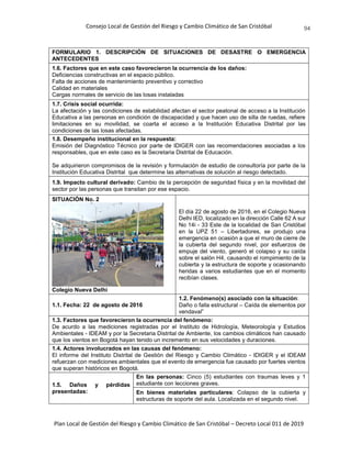 Consejo Local de Gestión del Riesgo y Cambio Climático de San Cristóbal
Plan Local de Gestión del Riesgo y Cambio Climático de San Cristóbal – Decreto Local 011 de 2019
94
FORMULARIO 1. DESCRIPCIÓN DE SITUACIONES DE DESASTRE O EMERGENCIA
ANTECEDENTES
1.6. Factores que en este caso favorecieron la ocurrencia de los daños:
Deficiencias constructivas en el espacio público.
Falta de acciones de mantenimiento preventivo y correctivo
Calidad en materiales
Cargas normales de servicio de las losas instaladas
1.7. Crisis social ocurrida:
La afectación y las condiciones de estabilidad afectan el sector peatonal de acceso a la Institución
Educativa a las personas en condición de discapacidad y que hacen uso de silla de ruedas, refiere
limitaciones en su movilidad, se coarta el acceso a la Institución Educativa Distrital por las
condiciones de las losas afectadas.
1.8. Desempeño institucional en la respuesta:
Emisión del Diagnóstico Técnico por parte de IDIGER con las recomendaciones asociadas a los
responsables, que en este caso es la Secretaria Distrital de Educación.
Se adquirieron compromisos de la revisión y formulación de estudio de consultoría por parte de la
Institución Educativa Distrital que determine las alternativas de solución al riesgo detectado.
1.9. Impacto cultural derivado: Cambio de la percepción de seguridad física y en la movilidad del
sector por las personas que transitan por ese espacio.
SITUACIÓN No. 2
Colegio Nueva Delhi
El día 22 de agosto de 2016, en el Colegio Nueva
Delhi IED, localizado en la dirección Calle 62 A sur
No 14i - 33 Este de la localidad de San Cristóbal
en la UPZ 51 – Libertadores, se produjo una
emergencia en ocasión a que el muro de cierre de
la cubierta del segundo nivel, por esfuerzos de
empuje del viento, generó el colapso y su caída
sobre el salón H4, causando el rompimiento de la
cubierta y la estructura de soporte y ocasionando
heridas a varios estudiantes que en el momento
recibían clases.
1.1. Fecha: 22 de agosto de 2016
1.2. Fenómeno(s) asociado con la situación:
Daño o falla estructural – Caída de elementos por
vendaval”
1.3. Factores que favorecieron la ocurrencia del fenómeno:
De acurdo a las mediciones registradas por el Instituto de Hidrología, Meteorología y Estudios
Ambientales - IDEAM y por la Secretaria Distrital de Ambiente, los cambios climáticos han causado
que los vientos en Bogotá hayan tenido un incremento en sus velocidades y duraciones.
1.4. Actores involucrados en las causas del fenómeno:
El informe del Instituto Distrital de Gestión del Riesgo y Cambio Climático - IDIGER y el IDEAM
refuerzan con mediciones ambientales que el evento de emergencia fue causado por fuertes vientos
que superan históricos en Bogotá.
1.5. Daños y pérdidas
presentadas:
En las personas: Cinco (5) estudiantes con traumas leves y 1
estudiante con lecciones graves.
En bienes materiales particulares: Colapso de la cubierta y
estructuras de soporte del aula. Localizada en el segundo nivel.
 