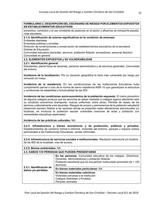 Consejo Local de Gestión del Riesgo y Cambio Climático de San Cristóbal
Plan Local de Gestión del Riesgo y Cambio Climático de San Cristóbal – Decreto Local 011 de 2019
96
FORMULARIO 2. DESCRIPCIÓN DEL ESCENARIO DE RIESGO POR ELEMENTOS EXPUESTOS
EN ESTABLECIMIENTOS EDUCATIVOS
preventivo, correctivo y el uso constante de peatones en el sector y afluencia de transporte pesado,
rutas escolares.
2.1.4. Identificación de actores significativos en la condición de amenaza:
Entidades distritales
Empresas públicas y privadas
Dirección de construcciones y conservación de establecimientos educativos de la secretaria
Distrital de Educación.
Comunidad educativa (docentes, alumnos, población flotante, proveedores, personal directivo
Comunidad en general
2.2. ELEMENTOS EXPUESTOS y SU VULNERABILIDAD
2.2.1. Identificación general:
Estudiantes, planta física de docentes, personal administrativo y de servicios generales. Comunidad
del entorno
Incidencia de la localización: Por su situación geográfica la hace más vulnerable por riesgo por
remoción en masa.
Incidencia de la resistencia: En las construcciones de las Instituciones Educativas hubo
cumplimiento parcial o nulo de la norma de sismo resistencia NSR-10 que garantizara la estructura
y condiciones de estabilidad y funcionalidad de las IED.
Incidencia de las condiciones socio-económica de la población expuesta: El cierre preventivo
de algunos colegios produce que los alumnos se deban trasladar a colegios lejanos afectando esto
su condición económica (transporte, nuevos uniformes, entre otros). Pérdida de clases de los
alumnos y laboralmente a los docentes. Riesgos de acceso y permanencia de la población estudiantil
(deserción escolar) Debido a los sectores donde se presentan estas afectaciones estructurales y/o
locativas, se involucra la población escolar vulnerable (menores de edad y población con
necesidades educativas especiales)
Incidencia de las prácticas culturales: NA.
2.2.3. Infraestructura y bienes económicos y de producción, públicos y privados:
Establecimientos de comercio formal e informal, viviendas del entorno, parques y espacio púbico
perimetrales a las Instituciones Educativas, ventas informales.
2.2.4. Infraestructura de servicios sociales e institucionales: Afectación estructural y/o locativa
de los IED de la localidad, vías de acceso.
2.2.5. Bienes ambientales: NA
2.3. DAÑOS Y/O PÉRDIDAS QUE PUEDEN PRESENTARSE
2.3.1. Identificación de
daños y/o pérdidas:
En las personas: Comunidad educativa de los colegios. (Directivos,
Docentes, Administrativos) y población flotante.
Población estudiantil que se encuentran matriculada (promedio de 1.100
alumnos)
En bienes materiales particulares: NA
En bienes materiales colectivos:
Viviendas cercanas a la Institución
Colegios Distritales y Privados
Parques vecinales
 
