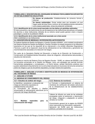Consejo Local de Gestión del Riesgo y Cambio Climático de San Cristóbal
Plan Local de Gestión del Riesgo y Cambio Climático de San Cristóbal – Decreto Local 011 de 2019
97
FORMULARIO 2. DESCRIPCIÓN DEL ESCENARIO DE RIESGO POR ELEMENTOS EXPUESTOS
EN ESTABLECIMIENTOS EDUCATIVOS
En bienes de producción: Establecimientos de comercio formal e
informal
En bienes ambientales: Zonas verdes para uso recreativo y/o que
hagan parte del área física y entrono de los establecimientos educativos
como (pasos peatonales, zonas de protección ambiental)
2.3.2. Identificación de la crisis social asociada con los daños y/o pérdidas estimados:
El cierre preventivo y las restricciones de uso de espacios en las instituciones educativas y el traslado
de alumnos a otras instituciones retirados de su entorno social puede generar crisis e impacto
psicológico y social en la población infantil.
2.3.3. Identificación de la crisis institucional asociada con crisis social:
Débil credibilidad en las Instituciones
2.4. DESCRIPCIÓN DE MEDIDAS E INTERVENCIÓN ANTECEDENTES
El Instituto Distrital de Gestión de Riesgos y Cambio Climático-IDIGER-, como entidad coordinadora
del Sistema Distrital de Gestión de Riesgos y Cambio Climático ha estado presente en los diferentes
escenarios en los que se ha requerido de su intervención y ha emitido diferentes Diagnósticos
Técnicos a partir de la inspección visual de las afectaciones en las instituciones y generando las
recomendaciones asociadas a la reducción de riesgos.
Por parte de la Secretaría Distrital de Educación a través de la Dirección de Construcción y
Conservación de Establecimientos Educativos, obras de mitigación, reforzamientos estructurales y
estudios de intervención.
La puesta en marcha del Sistema Único de Registro Escolar - SURE, en cabeza del IDIGER y que
se encuentra enmarcado en la Gestión de Riesgos, como una estrategia que permite formular
herramientas pedagógicas y conceptuales y, al mismo tiempo, señalar elementos prácticos que
puedan adelantarse conjuntamente con la comunidad educativa en el proceso de toma de conciencia
sobre los riesgos a que se encuentran expuestos y la mejor manera de superarlos.
FORMULARIO 3. ANÁLISIS A FUTURO E IDENTIFICACIÓN DE MEDIDAS DE INTERVENCIÓN
DEL ESCENARIO DE RIESGO
3.1. ANÁLISIS A FUTURO
3.2. MEDIDAS DE CONOCIMIENTO DEL RIESGO
3.2.1. Estudios de análisis del riesgo: 3.2.2. Sistemas de monitoreo:
a) Identificar, caracterizar y evaluación del
riesgo por elementos expuestos en
establecimientos educativos
b) Formulación de estudios y diseños
encaminados al reforzamiento estructural y/o la
reducción del riesgo identificado
a) Formular e implementación un sistema de
monitoreo de verificación del estado estructural
de la infraestructura de los establecimientos
educativos
3.2.1. Medidas especiales para la
comunicación del riesgo:
Talleres de difusión por parte de las entidades
encargadas sobre la prevención y disminución
del riesgo, mitigación y adaptación al cambio
climático en los IED.
Conocimiento general de la página de IDIGER
como instrumento de información y aplicación.
Aplicación del SURE para las instituciones
públicas y privadas de la localidad.
 