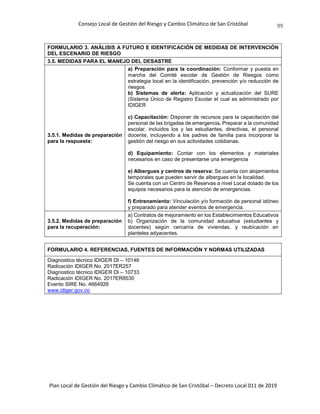 Consejo Local de Gestión del Riesgo y Cambio Climático de San Cristóbal
Plan Local de Gestión del Riesgo y Cambio Climático de San Cristóbal – Decreto Local 011 de 2019
99
FORMULARIO 3. ANÁLISIS A FUTURO E IDENTIFICACIÓN DE MEDIDAS DE INTERVENCIÓN
DEL ESCENARIO DE RIESGO
3.5. MEDIDAS PARA EL MANEJO DEL DESASTRE
3.5.1. Medidas de preparación
para la respuesta:
a) Preparación para la coordinación: Conformar y puesta en
marcha del Comité escolar de Gestión de Riesgos como
estrategia local en la identificación, prevención y/o reducción de
riesgos.
b) Sistemas de alerta: Aplicación y actualización del SURE
(Sistema Único de Registro Escolar el cual es administrado por
IDIGER
c) Capacitación: Disponer de recursos para la capacitación del
personal de las brigadas de emergencia. Preparar a la comunidad
escolar, incluidos los y las estudiantes, directivas, el personal
docente, incluyendo a los padres de familia para incorporar la
gestión del riesgo en sus actividades cotidianas.
d) Equipamiento: Contar con los elementos y materiales
necesarios en caso de presentarse una emergencia
e) Albergues y centros de reserva: Se cuenta con alojamientos
temporales que pueden servir de albergues en la localidad.
Se cuenta con un Centro de Reservas a nivel Local dotado de los
equipos necesarios para la atención de emergencias.
f) Entrenamiento: Vinculación y/o formación de personal idóneo
y preparado para atender eventos de emergencia.
3.5.2. Medidas de preparación
para la recuperación:
a) Contratos de mejoramiento en los Establecimientos Educativos
b) Organización de la comunidad educativa (estudiantes y
docentes) según cercanía de viviendas, y reubicación en
planteles adyacentes.
FORMULARIO 4. REFERENCIAS, FUENTES DE INFORMACIÓN Y NORMAS UTILIZADAS
Diagnostico técnico IDIGER DI – 10146
Radicación IDIGER No. 2017ER257
Diagnostico técnico IDIGER DI – 10733
Radicación IDIGER No. 2017ER8530
Evento SIRE No. 4664926
www.idiger.gov.co
 