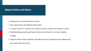 Opportunities and Ideas
 Working set of e-services should be reused
 User support plans and helpdesk should widen
 Complex solutions for “payment” and “billing” working in scientific world based on grants
 Distributed data processing and preservation services based on e-services including
Onedata
 Support for Open Science collection OAI-PMH protocols for integration data collection with
open science discovery tools.
 