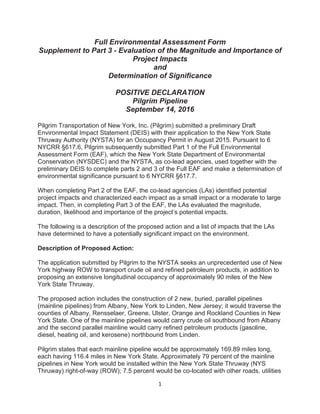 1
Full Environmental Assessment Form
Supplement to Part 3 - Evaluation of the Magnitude and Importance of
Project Impacts
and
Determination of Significance
POSITIVE DECLARATION
Pilgrim Pipeline
September 14, 2016
Pilgrim Transportation of New York, Inc. (Pilgrim) submitted a preliminary Draft
Environmental Impact Statement (DEIS) with their application to the New York State
Thruway Authority (NYSTA) for an Occupancy Permit in August 2015. Pursuant to 6
NYCRR §617.6, Pilgrim subsequently submitted Part 1 of the Full Environmental
Assessment Form (EAF), which the New York State Department of Environmental
Conservation (NYSDEC) and the NYSTA, as co-lead agencies, used together with the
preliminary DEIS to complete parts 2 and 3 of the Full EAF and make a determination of
environmental significance pursuant to 6 NYCRR §617.7.
When completing Part 2 of the EAF, the co-lead agencies (LAs) identified potential
project impacts and characterized each impact as a small impact or a moderate to large
impact. Then, in completing Part 3 of the EAF, the LAs evaluated the magnitude,
duration, likelihood and importance of the project’s potential impacts.
The following is a description of the proposed action and a list of impacts that the LAs
have determined to have a potentially significant impact on the environment.
Description of Proposed Action:
The application submitted by Pilgrim to the NYSTA seeks an unprecedented use of New
York highway ROW to transport crude oil and refined petroleum products, in addition to
proposing an extensive longitudinal occupancy of approximately 90 miles of the New
York State Thruway.
The proposed action includes the construction of 2 new, buried, parallel pipelines
(mainline pipelines) from Albany, New York to Linden, New Jersey; it would traverse the
counties of Albany, Rensselaer, Greene, Ulster, Orange and Rockland Counties in New
York State. One of the mainline pipelines would carry crude oil southbound from Albany
and the second parallel mainline would carry refined petroleum products (gasoline,
diesel, heating oil, and kerosene) northbound from Linden.
Pilgrim states that each mainline pipeline would be approximately 169.89 miles long,
each having 116.4 miles in New York State. Approximately 79 percent of the mainline
pipelines in New York would be installed within the New York State Thruway (NYS
Thruway) right-of-way (ROW); 7.5 percent would be co-located with other roads, utilities
 