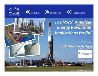 Logistics	
  	
  	
  	
   Engineering	
  	
  	
  	
   Supply	
  Chain	
  	
  	
  	
  
The	
  North	
  American	
  
Energy	
  Revolution:	
  	
  
Implications	
  for	
  Rail	
  
	
  
Prepared	
  for:	
  
Railway	
  Supply	
  Group	
  
	
  
	
  
Graham	
  Brisben	
  
CEO,	
  PLG	
  Consulting	
  
	
  
	
  
February	
  20,	
  2015	
  
 