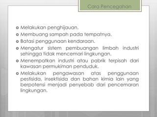 Cara Pencegahan
 Melakukan penghijauan.
 Membuang sampah pada tempatnya.
 Batasi penggunaan kendaraan.
 Mengatur sistem pembuangan limbah industri
sehingga tidak mencemari lingkungan.
 Menempatkan industri atau pabrik terpisah dari
kawasan permukiman penduduk.
 Melakukan pengawasan atas penggunaan
pestisida, insektisida dan bahan kimia lain yang
berpotensi menjadi penyebab dari pencemaran
lingkungan.
 