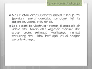 Pencemaran Lingkungan
 Masuk atau dimasukkannya makhluk hidup, zat
(polutan), energi dan/atau komponen lain ke
dalam air, udara, atau tanah.
 Bisa berarti berubahnya tatanan (komposisi) air,
udara atau tanah oleh kegiatan manusia dan
proses alam, sehingga kualitasnya menjadi
berkurang atau tidak berfungsi sesuai dengan
peruntukkannya.
 
