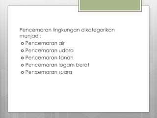 Pencemaran lingkungan dikategorikan
menjadi:
 Pencemaran air
 Pencemaran udara
 Pencemaran tanah
 Pencemaran logam berat
 Pencemaran suara
 