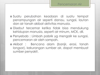 Pencemaran Air
 Suatu perubahan keadaan di suatu tempat
penampungan air seperti danau, sungai, lautan
dan air tanah akibat aktivitas manusia.
 Disebut tercemar ketika tidak bisa mendukung
kehidupan manusia, seperti air minum, MCK, dll.
 Penyebab : Limbah pabrik yg mengalir ke sungai,
pencemaran air oleh sampah.
 Akibat : Bencana alam (banjir, erosi, tanah
longsor), kekurangan sumber air, dapat membuat
sumber penyakit.
 