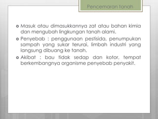 Pencemaran tanah
 Masuk atau dimasukkannya zat atau bahan kimia
dan mengubah lingkungan tanah alami.
 Penyebab : penggunaan pestisida, penumpukan
sampah yang sukar terurai, limbah industri yang
langsung dibuang ke tanah.
 Akibat : bau tidak sedap dan kotor, tempat
berkembangnya organisme penyebab penyakit.
 