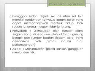 Pencemaran Logam Berat
 Dianggap sudah terjadi jika air atau zat lain
memiliki kandungan senyawa logam berat yang
dapat membahayakan makhluk hidup, baik
secara langsung maupun tidak langsung.
 Penyebab : Ditimbulkan oleh sumber alami
(logam yang dibebaskan oleh aktivitas gunung
berapi) dan sumber buatan (logam berat yang
dibebaskan oleh proses industri atau
pertambangan)
 Akibat : Menimbulkan gejala kanker, gangguan
mental dan fisik.
 