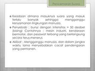 Pencemaran Suara
 Keadaan dimana masuknya suara yang masuk
terlalu banyak sehingga mengganggu
kenyamanan lingkungan manusia.
 Penyebab : bunyi dengan intensitas > 50 desibel
(bising) Contohnya : mesin industri, kendaraan
bermotor, dan pesawat terbang yang berlangsung
secara terus-menerus
 Akibat : Mengganggu manusia, dan dalam jangka
waktu lama menyebabkan cacat pendengaran
yang permanen.
 