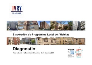 Square-Urbanis / PLH d’Ivry-sur-Seine / Diagnostic / Novembre 2010




                                                                     Elaboration du Programme Local de l’Habitat




                                                                     Diagnostic
                                                                     Projet présenté à la Commission Urbanisme du 15 décembre 2010
 