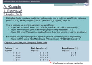 A. Θεωρία
1. Εισαγωγή
2. Άλγεβρα Boole
• Η άλγεβρα Boole είναι ένας κλάδος των µαθηµατικών που οι τιµές των µεταβλητών παίρνουν
µόνο δύο τιµές: Αληθές (συµβολίζεται µε 1) και Ψευδές (συµβολίζεται µε 0)
• Έπειτα ορίζονται και οι εξής πράξεις επί των µεταβλητών:
• Λογικό ΚΑΙ που συµβολίζεται µε το σύνηθες σύµβολο του πολλαπλασιασµού ( ∙ )
• Λογικό ‘Η που συµβολίζεται µε το σύνηθες σύµβολο της πρόσθεσης ( )
• Λογικό ΌΧΙ (συµπλήρωµα) που συµβολίζεται µε έναν τόνο µετά το όνοµα της µεταβλητής
• Και ορίζεται ότι η προτεραιότητα των πράξεων (αν αυτή δεν καθορίζεται µε παρενθέσεις)
• Πρώτα το ΌΧΙ, µετά ο ΠΟΛ/ΜΟΣ (λογικό ΚΑΙ) και τέλος η ΠΡΟΣΘΕΣΗ (λογικό Ή)
4∆ηµήτρης Ψούνης, ΠΛΗ 10, Μάθηµα 1.3: Λογικές Πύλες
Οι βασικές πράξεις της άλγεβρας Boole είναι
Πρόσθεση (x 	:
Ισχύουν:
0 0 0
0 1 1
1 0 1
1 1 1
Συµπλήρωµα ( ′ 	:
Ισχύουν:
0′ 1
1′ 0
Πολ/µος (x ∙ 	:
Ισχύουν:
0 ∙ 0 0
0 ∙ 1 0
1 ∙ 0 0
1 ∙ 1 1
Μόνη διαφορά σε σχέση µε την άλγεβρα
 