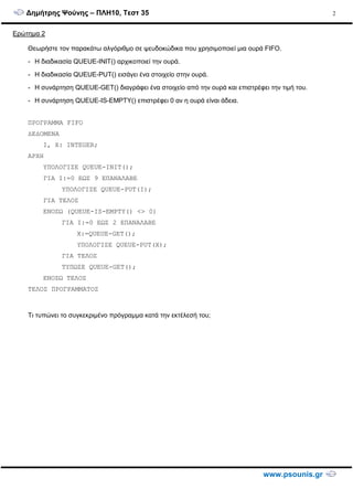 ∆ηµήτρης Ψούνης – ΠΛΗ10, Τεστ 35
www.psounis.gr
2
Ερώτηµα 2
Θεωρήστε τον παρακάτω αλγόριθµο σε ψευδοκώδικα που χρησιµοποιεί µια ουρά FIFO.
- Η διαδικασία QUEUE-INIT() αρχικοποιεί την ουρά.
- Η διαδικασία QUEUE-PUT() εισάγει ένα στοιχείο στην ουρά.
- Η συνάρτηση QUEUE-GET() διαγράφει ένα στοιχείο από την ουρά και επιστρέφει την τιµή του.
- Η συνάρτηση QUEUE-IS-EMPTY() επιστρέφει 0 αν η ουρά είναι άδεια.
ΠΡΟΓΡΑΜΜΑ FIFO
∆Ε∆ΟΜΕΝΑ
Ι, Χ: INTEGER;
ΑΡΧΗ
ΥΠΟΛΟΓΙΣΕ QUEUE-INIT();
ΓΙΑ Ι:=0 ΕΩΣ 9 ΕΠΑΝΑΛΑΒΕ
ΥΠΟΛΟΓΙΣΕ QUEUE-PUT(Ι);
ΓΙΑ ΤΕΛΟΣ
ΕΝΟΣΩ (QUEUE-IS-EMPTY() <> 0)
ΓΙΑ Ι:=0 ΕΩΣ 2 ΕΠΑΝΑΛΑΒΕ
Χ:=QUEUE-GET();
ΥΠΟΛΟΓΙΣΕ QUEUE-PUT(Χ);
ΓΙΑ ΤΕΛΟΣ
ΤΥΠΩΣΕ QUEUE-GET();
ΕΝΟΣΩ ΤΕΛΟΣ
ΤΕΛΟΣ ΠΡΟΓΡΑΜΜΑΤΟΣ
Τι τυπώνει το συγκεκριµένο πρόγραµµα κατά την εκτέλεσή του;
 