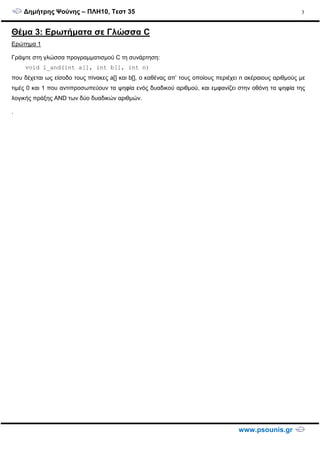 ∆ηµήτρης Ψούνης – ΠΛΗ10, Τεστ 35
www.psounis.gr
3
Θέµα 3: Ερωτήµατα σε Γλώσσα C
Ερώτηµα 1
Γράψτε στη γλώσσα προγραµµατισµού C τη συνάρτηση:
void l_and(int a[], int b[], int n)
που δέχεται ως είσοδο τους πίνακες a[] και b[], ο καθένας απ’ τους οποίους περιέχει n ακέραιους αριθµούς µε
τιµές 0 και 1 που αντιπροσωπεύουν τα ψηφία ενός δυαδικού αριθµού, και εµφανίζει στην οθόνη τα ψηφία της
λογικής πράξης AND των δύο δυαδικών αριθµών.
.
 