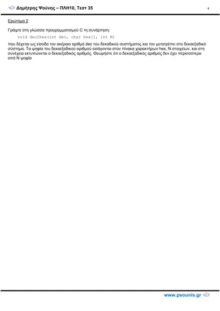 ∆ηµήτρης Ψούνης – ΠΛΗ10, Τεστ 35
www.psounis.gr
4
Ερώτηµα 2
Γράψτε στη γλώσσα προγραµµατισµού C τη συνάρτηση:
void dec2hex(int dec, char hex[], int N)
που δέχεται ως είσοδο τον ακέραιο αριθµό dec του δεκαδικού συστήµατος και τον µετατρέπει στο δεκαεξαδικό
σύστηµα. Τα ψηφία του δεκαεξαδικού αριθµού εισάγονται στον πίνακα χαρακτήρων hex, N στοιχείων, και στη
συνέχεια εκτυπώνεται ο δεκαεξαδικός αριθµός. Θεωρήστε ότι ο δεκαεξαδικός αριθµός δεν έχει περισσότερα
από Ν ψηφία
 