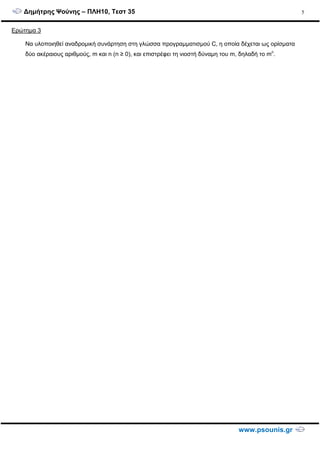 ∆ηµήτρης Ψούνης – ΠΛΗ10, Τεστ 35
www.psounis.gr
5
Ερώτηµα 3
Να υλοποιηθεί αναδροµική συνάρτηση στη γλώσσα προγραµµατισµού C, η οποία δέχεται ως ορίσµατα
δύο ακέραιους αριθµούς, m και n (n ≥ 0), και επιστρέφει τη νιοστή δύναµη του m, δηλαδή το mn
.
 