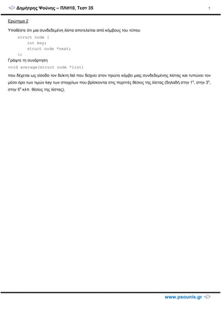 ∆ηµήτρης Ψούνης – ΠΛΗ10, Τεστ 35
www.psounis.gr
7
Ερώτηµα 2
Υποθέστε ότι µια συνδεδεµένη λίστα αποτελείται από κόµβους του τύπου
struct node {
int key;
struct node *next;
};
Γράψτε τη συνάρτηση
void average(struct node *list)
που δέχεται ως είσοδο τον δείκτη list που δείχνει στον πρώτο κόµβο µιας συνδεδεµένης λίστας και τυπώνει τον
µέσο όρο των τιµών key των στοιχείων που βρίσκονται στις περιττές θέσεις της λίστας (δηλαδή στην 1η
, στην 3η
,
στην 5η
κλπ. θέσεις της λίστας).
 