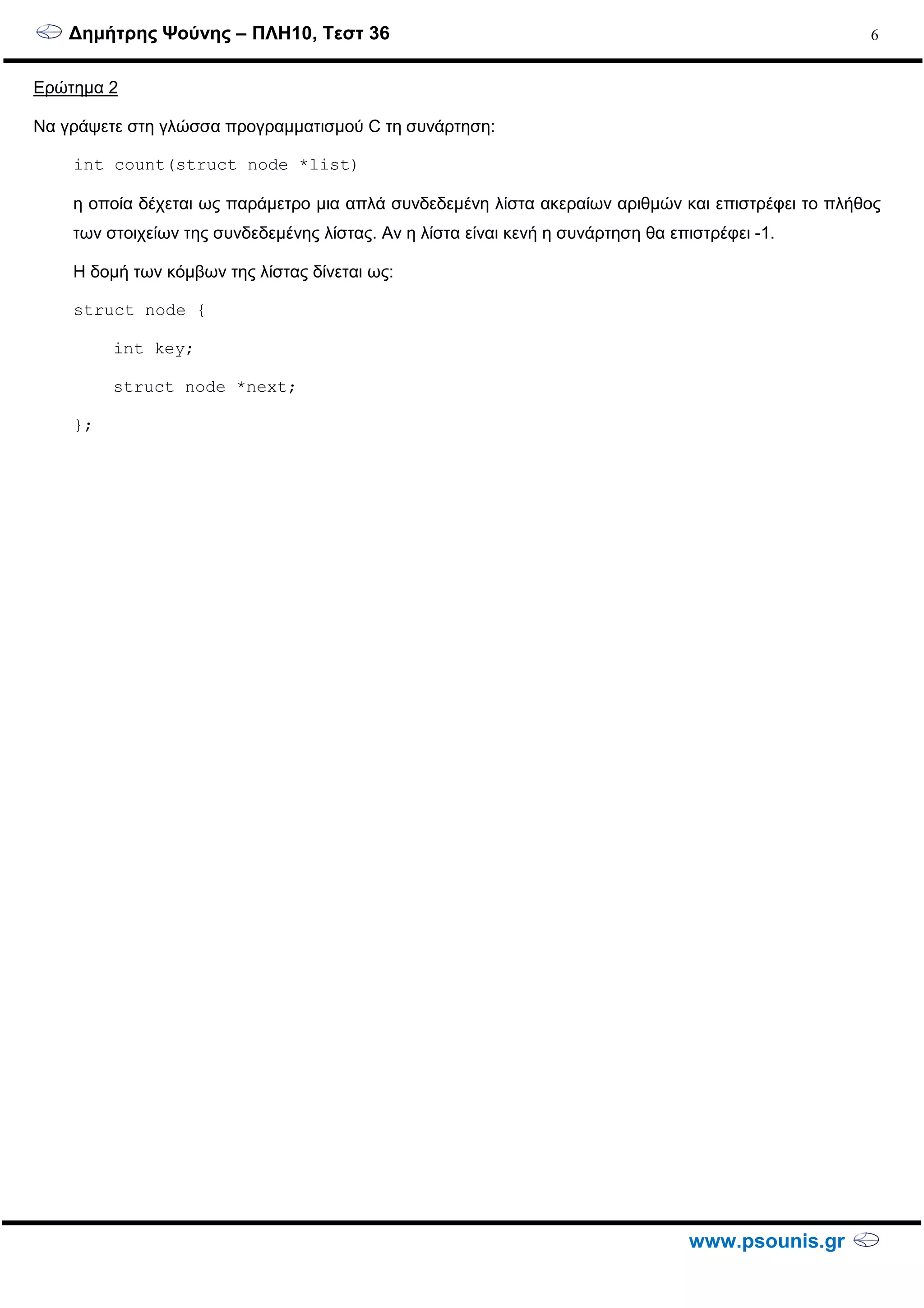 ∆ηµήτρης Ψούνης – ΠΛΗ10, Τεστ 36
www.psounis.gr
6
Ερώτηµα 2
Να γράψετε στη γλώσσα προγραµµατισµού C τη συνάρτηση:
int count(struct node *list)
η οποία δέχεται ως παράµετρο µια απλά συνδεδεµένη λίστα ακεραίων αριθµών και επιστρέφει το πλήθος
των στοιχείων της συνδεδεµένης λίστας. Αν η λίστα είναι κενή η συνάρτηση θα επιστρέφει -1.
Η δοµή των κόµβων της λίστας δίνεται ως:
struct node {
int key;
struct node *next;
};
 