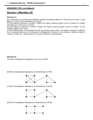 ∆ηµήτρης Ψούνης – ΠΛΗ20, ∆ιαγώνισµα 9 4
ΑΣΚΗΣΕΙΣ (70% του βαθµού)
Άσκηση 1 (Μονάδες 25)
(Ερώτηµα 1)
Στο γυµναστήριο της γειτονιάς είναι διαθέσιµα πρακτικά απεριόριστα βάρη του 1 κιλού και των 2 κιλών, 1 µόνο
βάρος των 5 κιλών και 2 µόνο βάρη των 10 κιλών.
(α) Ένας αθλητής πρόκειται να επιλέξει 10 βάρη. Με πόσους τρόπους µπορεί να γίνει η επιλογή, αν επιλέξει
µόνο βάρη του 1 κιλού και των 2 κιλών.
(β) Ένας αθλητής πρόκειται να επιλέξει 10 βάρη. Με πόσους τρόπους µπορεί να γίνει η επιλογή, αν δεν
επιλέξει το βάρος των 5 κιλών.
(γ) Ένας αθλητής θέλει να τοποθετήσει 50 κιλά στη µιά άκρη µιας µπάρας. Να γράψετε γεννήτρια συνάρτηση
που να χρησιµοποιηθεί για τον υπολογισµό των διαφορετικών τρόπων µε τους οποίους ο αθλητής µπορεί να
επιτύχει το στόχο του. Ποιας δύναµης το συντελεστή πρέπει να υπολογίσουµε;
(Ερώτηµα 2)
(α) Πόσα υπογραφήµατα ισόµορφα µε το Κ5,5 έχει το Κ100;
(β) Πόσα υπογραφήµατα ισόµορφα µε το ακόλουθο έχει το Κ100;
(γ) Πόσα υπογραφήµατα ισόµορφα µε το ακόλουθο έχει το Κ100;
(δ) Πόσα υπογραφήµατα ισόµορφα µε το ακόλουθο έχει το Κ100;
 