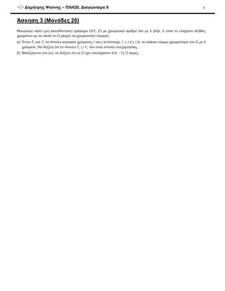 ∆ηµήτρης Ψούνης – ΠΛΗ20, ∆ιαγώνισµα 9 6
Άσκηση 3 (Μονάδες 20)
Θεωρούµε απλό (µη κατευθυντικό) γράφηµα G(V, E) µε χρωµατικό αριθµό ίσο µε k (δηλ. k είναι το ελάχιστο πλήθος
χρωµάτων µε τα οποία το G µπορεί να χρωµατιστεί νόµιµα).
α) Έστω Vi και Vj τα σύνολα κορυφών χρώµατος i και j αντίστοιχα, 1 ≤ i ≠ j ≤ k, σε κάποιο νόµιµο χρωµατισµό του G µε k
χρώµατα. Να δείξετε ότι το σύνολο Vi ∪ Vj δεν είναι σύνολο ανεξαρτησίας.
β) Βασιζόµενοι στο (α), να δείξετε ότι το G έχει τουλάχιστον k (k – 1) / 2 ακµές.
 