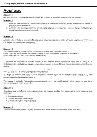 ∆ηµήτρης Ψούνης – ΠΛΗ20, Επανάληψη 9 3
Ασκήσεις
Άσκηση 1
∆είξτε ότι ένα απλό επίπεδο γράφηµα µε 8 κορυφές και 13 ακµές δε µπορεί να χρωµατιστεί µε δύο χρώµατα.
Άσκηση 2
1. ∆είξτε ότι κάθε συνδεόµενο επίπεδο απλό γράφηµα µε τουλάχιστον 3 κορυφές θα έχει τουλάχιστον µία κορυφή µε
βαθµό µικρότερο ή ίσο του 5.
2. ∆είξτε ότι κάθε συνδεόµενο επίπεδο απλό διµερές γράφηµα µε τουλάχιστον 4 κορυφές θα έχει τουλάχιστον µία
κορυφή µε βαθµό µικρότερο ή ίσο του 7.
Άσκηση 3
∆είξτε ότι κάθε συνδεόµενο απλό επίπεδο γράφηµα µε ελάχιστο µήκος κύκλου (girth) g≠2 ισχύει η σχέση ݉ ൑
௚ሺ௡ିଶሻ
௚ିଶ
όπου
n το πλήθος των κορυφών του γραφήµατος
Άσκηση 4
Ένα δυαδικό δένδρο µε ρίζα ονοµάζεται ισορροπηµένο όταν για κάθε εσωτερική κορυφή v :
i) αν η v έχει δύο παιδιά, τα ύψη των δύο υποδένδρων µε ρίζες τα παιδιά της διαφέρουν το πολύ κατά 1.
ii) αν η v έχει µόνο ένα παιδί, αυτό είναι κατ’ ανάγκη φύλλο.
1) Σχεδιάστε τα ισορροπηµένα δυαδικά δένδρα µε τον ελάχιστο αριθµό κορυφών µε ύψος από 0h = έως 4h = .
Επιβεβαιώστε ότι ο αριθµός των κορυφών hn των ισορροπηµένων δυαδικών δένδρων που κατασκευάσατε, επαληθεύει την
ισότητα:
3 1h hn f += −
όπου 3hf + είναι ο 3h + -οστός όρος της ακολουθίας Fibonacci.
2) ∆είξτε µε επαγωγή στο ύψος h , ότι η παραπάνω ισότητα ισχύει για τον ελάχιστο αριθµό κορυφών hn κάθε
ισορροπηµένου δυαδικού δένδρου ύψους h .
Υπενθύµιση: Η ακολουθία Fibonacci έχει πρώτους όρους f1 = f2 = 1 και για κάθε φυσικό k ≥ 3, ο k-οστός της όρος δίνεται
από την αναδροµική σχέση fk = fk-1 + fk-2 .
Άσκηση 5
Ονοµάζουµε ένα συνδεδεµένο γράφο «µονοκυκλικό» εάν περιέχει ακριβώς έναν κύκλο. ∆είξτε ότι τα παρακάτω είναι
ισοδύναµα:
1. G είναι µονοκυκλικός
2. G-e είναι δένδρο για κάποια ακµή e.
3. G είναι συνδεδεµένος και |V(G)|=|E(G)|
Άσκηση 6
Έστω µη συνδεδεµένος γράφος G=(V,E), που αποτελείται από k συνεκτικές συνιστώσες. ∆είξτε ότι m ≥ n-k
 