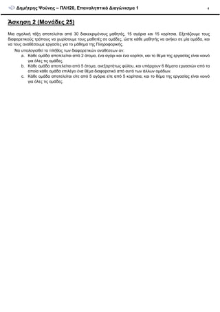 ∆ηµήτρης Ψούνης – ΠΛΗ20, Επαναληπτικό ∆ιαγώνισµα 1 4
Άσκηση 2 (Μονάδες 25)
Μια σχολική τάξη αποτελείται από 30 διακεκριµένους µαθητές, 15 αγόρια και 15 κορίτσια. Εξετάζουµε τους
διαφορετικούς τρόπους να χωρίσουµε τους µαθητές σε οµάδες, ώστε κάθε µαθητής να ανήκει σε µία οµάδα, και
να τους αναθέσουµε εργασίες για το µάθηµα της Πληροφορικής.
Να υπολογισθεί το πλήθος των διαφορετικών αναθέσεων αν:
a. Κάθε οµάδα αποτελείται από 2 άτοµα, ένα αγόρι και ένα κορίτσι, και το θέµα της εργασίας είναι κοινό
για όλες τις οµάδες.
b. Κάθε οµάδα αποτελείται από 5 άτοµα, ανεξαρτήτως φύλου, και υπάρχουν 6 θέµατα εργασιών από τα
οποία κάθε οµάδα επιλέγει ένα θέµα διαφορετικό από αυτό των άλλων οµάδων.
c. Κάθε οµάδα αποτελείται είτε από 5 αγόρια είτε από 5 κορίτσια, και το θέµα της εργασίας είναι κοινό
για όλες τις οµάδες.
 