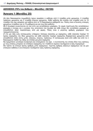 ∆ηµήτρης Ψούνης – ΠΛΗ20, Επαναληπτικό ∆ιαγώνισµα 4 3
ΑΣΚΗΣΕΙΣ (70% του βαθµού – Μονάδες ~50/100)
Άσκηση 1 (Μονάδες 25)
(A) ∆ύο διακεκριµένοι συµµαθητές έχουν αγοράσει ο καθένας από 4 τετράδια µπλε χρώµατος, 4 τετράδια
πράσινου χρώµατος και 2 τετράδια κίτρινου χρώµατος. Κάθε µαθητής θα επιλέξει ένα τετράδιο από τα 10
τετράδια που έχει αγοράσει για καθένα από τα 10 διακεκριµένα µαθήµατά του. Πόσες είναι οι δυνατές επιλογές
χρωµάτων τετραδίων για τα 10 µαθήµατα και για τους δύο µαθητές;
(B) 6 ζευγάρια συναντούνται σε ένα σπίτι και ανταλλάσουν χειραψίες. Σε καµία περίπτωση δεν ανταλλάσουν
χειραψίες ο άντρας και η γυναίκα που αποτελούν ένα ζευγάρι και κάθε άτοµο δεν ανταλλάσει χειραψία µε
οποιοδήποτε άλλο περισσότερες από µία φορές. Πόιος είναι o µέγιστος αριθµός χειραψιών που
πραγµατοποιούνται;
(Γ) Σε µια τάξη ενός νηπιαγωγείου υπάρχουν τέσσερις σακούλες µε καραµέλες, κάθε σακούλα περιέχει 12
όµοιες καραµέλες του ίδιου χρώµατος και κάθε σακούλα περιέχει καραµέλες διαφορετικού χρώµατος από
οποιαδήποτε άλλη (έστω µπλε, κόκκινες, κίτρινες, πράσινες). Η νηπιαγωγός ζητά από κάθε ένα από τα n
διακεκριµένα παιδιά της τάξης να επιλέξει µια µόνο καραµέλα.
Να σχηµατίσετε γεννήτρια συνάρτηση και επισηµάνετε τον όρο, ο συντελεστής του οποίου δίνει τους τρόπους
µε τους οποίους µπορούν να επιλέξουν καραµέλες τα n παιδιά αν ισχύουν ταυτόχρονα οι εξής περιορισµοί:
Θα πρέπει να επιλεγεί άρτιος αριθµός µπλε καραµελών, περιττός αριθµός κόκκινων καραµελών και να µην
επιλεγούν καθόλου ή να επιλεγούν τουλάχιστον τρεις πράσινες καραµέλες.
 