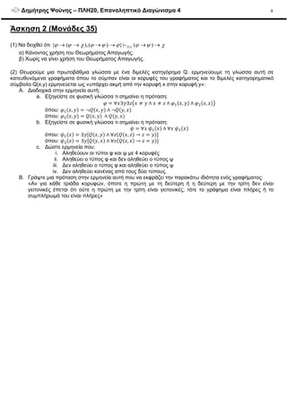 ∆ηµήτρης Ψούνης – ΠΛΗ20, Επαναληπτικό ∆ιαγώνισµα 4 4
Άσκηση 2 (Μονάδες 35)
(1) Να δειχθεί ότι { ( ),( ) }| ( )ϕ ψ χ ϕ ψ ϕ ϕ ψ χΠΛ→ → → → − → →
α) Κάνοντας χρήση του Θεωρήµατος Απαγωγής.
β) Χωρίς να γίνει χρήση του Θεωρήµατος Απαγωγής.
(2) Θεωρούµε µια πρωτοβάθµια γλώσσα µε ένα διµελές κατηγόρηµα Q. ερµηνεύουµε τη γλώσσα αυτή σε
κατευθυνόµενα γραφήµατα όπου το σύµπαν είναι οι κορυφές του γραφήµατος και το διµελές κατηγορηµατικό
σύµβολο Q(x,y) ερµηνεύεται ως «υπάρχει ακµή από την κορυφή x στην κορυφή y»:
A. ∆ιαδοχικά στην ερµηνεία αυτή:
a. Εξηγείστε σε φυσική γλώσσα τι σηµαίνει η πρόταση:
= ∀ ∃ ∃ ≠ ∧ ≠ ∧ ( , ) ∧ ( , )
όπου: ( , ) = ¬!( , ) ∧ ¬!( , )
όπου: ( , ) = !( , ) ∧ !( , )
b. Εξηγείστε σε φυσική γλώσσα τι σηµαίνει η πρόταση:
" = ∀ " ( ) ∧ ∀ " ( )
όπου: " ( ) = ∃ [!( , ) ∧ ∀ (!( , ) → = )]
όπου: " ( ) = ∃ [!( , ) ∧ ∀ (!( , ) → = )]
c. ∆ώστε ερµηνεία που:
i. Αληθεύουν οι τύποι φ και ψ µε 4 κορυφές
ii. Αληθεύει ο τύπος φ και δεν αληθεύει ο τύπος ψ
iii. ∆εν αληθεύει ο τύπος φ και αληθεύει ο τύπος ψ
iv. ∆εν αληθεύει κανένας από τους δύο τύπους.
B. Γράψτε µια πρόταση στην ερµηνεία αυτή που να εκφράζει την παρακάτω ιδιότητα ενός γραφήµατος:
«Αν για κάθε τριάδα κορυφών, όποτε η πρώτη µε τη δεύτερη ή η δεύτερη µε την τρίτη δεν είναι
γειτονικές έπεται ότι ούτε η πρώτη µε την τρίτη είναι γειτονικές, τότε το γράφηµα είναι πλήρες ή το
συµπλήρωµά του είναι πλήρες»
 