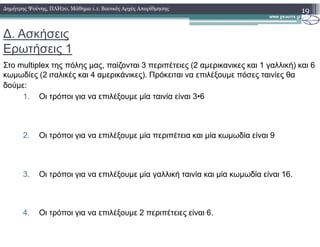 ∆. Ασκήσεις
Ερωτήσεις 1
Στο multiplex της πόλης µας, παίζονται 3 περιπέτειες (2 αµερικανικες και 1 γαλλική) και 6
κωµωδίες (2 ιταλικές και 4 αµερικάνικες). Πρόκειται να επιλέξουµε πόσες ταινίες θα
δούµε:
1. Οι τρόποι για να επιλέξουµε µία ταινία είναι 3•6
19∆ηµήτρης Ψούνης, ΠΛΗ20, Μάθηµα 1.1: Βασικές Αρχές Απαρίθµησης
2. Οι τρόποι για να επιλέξουµε µία περιπέτεια και µία κωµωδία είναι 9
3. Οι τρόποι για να επιλέξουµε µία γαλλική ταινία και µία κωµωδία είναι 16.
4. Οι τρόποι για να επιλέξουµε 2 περιπέτειες είναι 6.
 