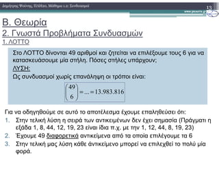 Β. Θεωρία
2. Γνωστά Προβλήµατα Συνδυασµών
1. ΛΟΤΤΟ
13∆ηµήτρης Ψούνης, ΠΛΗ20, Μάθηµα 1.2: Συνδυασµοί
Στο ΛΟΤΤΟ δίνονται 49 αριθµοί και ζητείται να επιλέξουµε τους 6 για να
κατασκευάσουµε µία στήλη. Πόσες στήλες υπάρχουν;
ΛΥΣΗ:
Ως συνδυασµοί χωρίς επανάληψη οι τρόποι είναι:
49
816.983.13...
6
49
==





Για να οδηγηθούµε σε αυτό το αποτέλεσµα έχουµε επαληθεύσει ότι:
1. Στην τελική λύση η σειρά των αντικειµένων δεν έχει σηµασία (Πράγµατι η
εξάδα 1, 8, 44, 12, 19, 23 είναι ίδια π.χ. µε την 1, 12, 44, 8, 19, 23)
2. Έχουµε 49 διαφορετικά αντικείµενα από τα οποία επιλέγουµε τα 6
3. Στην τελική µας λύση κάθε άντικείµενο µπορεί να επιλεχθεί το πολύ µία
φορά.
 