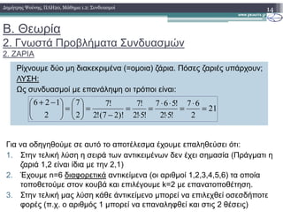 Β. Θεωρία
2. Γνωστά Προβλήµατα Συνδυασµών
2. ΖΑΡΙΑ
14∆ηµήτρης Ψούνης, ΠΛΗ20, Μάθηµα 1.2: Συνδυασµοί
Ρίχνουµε δύο µη διακεκριµένα (=οµοια) ζάρια. Πόσες ζαριές υπάρχουν;
ΛΥΣΗ:
Ως συνδυασµοί µε επανάληψη οι τρόποι είναι:
21
67!567!7!77126
=
⋅
=
⋅⋅
===



=


 −+
21
2!5!2!5!2)!27(!222
==
⋅
=
⋅
=
−
=



=



Για να οδηγηθούµε σε αυτό το αποτέλεσµα έχουµε επαληθεύσει ότι:
1. Στην τελική λύση η σειρά των αντικειµένων δεν έχει σηµασία (Πράγµατι η
ζαριά 1,2 είναι ίδια µε την 2,1)
2. Έχουµε n=6 διαφορετικά αντικείµενα (οι αριθµοί 1,2,3,4,5,6) τα οποία
τοποθετούµε στον κουβά και επιλέγουµε k=2 µε επανατοποθέτηση.
3. Στην τελική µας λύση κάθε άντικείµενο µπορεί να επιλεχθεί οσεσδήποτε
φορές (π.χ. ο αριθµός 1 µπορεί να επαναληφθεί και στις 2 θέσεις)
 