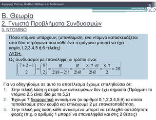 Β. Θεωρία
2. Γνωστά Προβλήµατα Συνδυασµών
3. ΝΤΟΜΙΝΟ
15∆ηµήτρης Ψούνης, ΠΛΗ20, Μάθηµα 1.2: Συνδυασµοί
Πόσα ντόµινο υπάρχουν; (υπενθύµιση: ένα ντόµινο κατασκευάζεται
από δύο τετράγωνα που κάθε ένα τετράγωνο µπορεί να έχει
καµία,1,2,3,4,5 ή 6 τελείες)
ΛΥΣΗ:
Ως συνδυασµοί µε επανάληψη οι τρόποι είναι:Ως συνδυασµοί µε επανάληψη οι τρόποι είναι:
28
2
78
!6!2
!678
!6!2
!8
)!28(!2
!8
2
8
2
127
=
⋅
=
⋅
⋅⋅
=
⋅
=
−
=





=




 −+
Για να οδηγηθούµε σε αυτό το αποτέλεσµα έχουµε επαληθεύσει ότι:
1. Στην τελική λύση η σειρά των αντικειµένων δεν έχει σηµασία (Πράγµατι το
ντόµινο 2,5 είναι ίδιο µε το 5,2)
2. Έχουµε 7 διαφορετικά αντικείµενα (οι αριθµοί 0,1,2,3,4,5,6) τα οποία
τοποθετούµε στον κουβά και επιλέγουµε 2 µε επανατοποθέτηση.
3. Στην τελική µας λύση κάθε άντικείµενο µπορεί να επιλεχθεί οσεσδήποτε
φορές (π.χ. ο αριθµός 1 µπορεί να επαναληφθεί και στις 2 θέσεις)
 