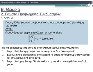 Β. Θεωρία
2. Γνωστά Προβλήµατα Συνδυασµών
4. ΧΑΡΤΙΑ
16∆ηµήτρης Ψούνης, ΠΛΗ20, Μάθηµα 1.2: Συνδυασµοί
Πόσες 5άδες χαρτιών µπορούµε να κατασκευάσουµε από µία πλήρη
τράπουλα.
ΛΥΣΗ:
Ως συνδυασµοί χωρίς επανάληψη οι τρόποι είναι:
52
960.598.2...
5
52
==





Για να οδηγηθούµε σε αυτό το αποτέλεσµα έχουµε επαληθεύσει ότι:
1. Στην τελική λύση η σειρά των αντικειµένων δεν έχει σηµασία
2. Έχουµε n=52 διαφορετικά αντικείµενα τα οποία τοποθετούµε στον κουβά
και επιλέγουµε k=5 από αυτά.
3. Στην τελική µας λύση κάθε άντικείµενο µπορεί να επιλεχθεί το πολύ µία
φορά.
 