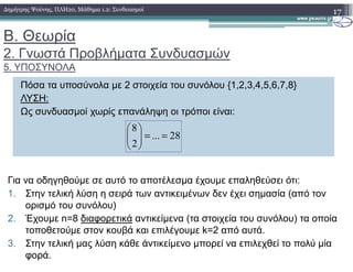 Β. Θεωρία
2. Γνωστά Προβλήµατα Συνδυασµών
5. ΥΠΟΣΥΝΟΛΑ
17∆ηµήτρης Ψούνης, ΠΛΗ20, Μάθηµα 1.2: Συνδυασµοί
Πόσα τα υποσύνολα µε 2 στοιχεία του συνόλου {1,2,3,4,5,6,7,8}
ΛΥΣΗ:
Ως συνδυασµοί χωρίς επανάληψη οι τρόποι είναι:
28...
8
==



28...
2
==



Για να οδηγηθούµε σε αυτό το αποτέλεσµα έχουµε επαληθεύσει ότι:
1. Στην τελική λύση η σειρά των αντικειµένων δεν έχει σηµασία (από τον
ορισµό του συνόλου)
2. Έχουµε n=8 διαφορετικά αντικείµενα (τα στοιχεία του συνόλου) τα οποία
τοποθετούµε στον κουβά και επιλέγουµε k=2 από αυτά.
3. Στην τελική µας λύση κάθε άντικείµενο µπορεί να επιλεχθεί το πολύ µία
φορά.
 
