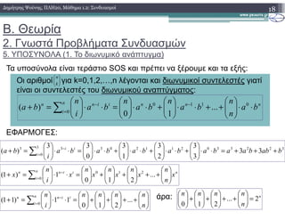 Β. Θεωρία
2. Γνωστά Προβλήµατα Συνδυασµών
5. ΥΠΟΣΥΝΟΛΑ (1. Το διωνυµικό ανάπτυγµα)
18∆ηµήτρης Ψούνης, ΠΛΗ20, Μάθηµα 1.2: Συνδυασµοί
Τα υποσύνολα είναι τεράστιο SOS και πρέπει να ξέρουµε και τα εξής:
Οι αριθµοί για k=0,1,2,…,n λέγονται και διωνυµικοί συντελεστές γιατί
είναι οι συντελεστές του διωνυµικού αναπτύγµατος:
nnniinn
i
n
ba
n
n
ba
n
ba
n
ba
i
n
ba ⋅⋅





++⋅⋅





+⋅⋅





=⋅⋅





=+ −−
=∑ 0110
0
...
10
)(






k
n
ΕΦΑΡΜΟΓΕΣ:
άρα:
i
ba
n
bababa
i
ba ⋅⋅



++⋅⋅



+⋅⋅



=⋅⋅



=+ =∑ 0
...
10
)(
32233021120333
0
3
33
3
3
2
3
1
3
0
33
)( babbaabababababa
i
ba ii
i
+++=⋅⋅





+⋅⋅





+⋅⋅





+⋅⋅





=⋅⋅





=+ −
=∑
niinn
i
n
x
n
n
x
n
x
n
x
n
x
i
n
x 





++





+





+





=⋅⋅





=+ −
=∑ ...
210
1)1( 210
0






++





+





+





=⋅⋅





=+ −
=∑ n
nnnn
i
n iinn
i
n
...
210
11)11( 0
n
n
nnnn
2...
210
=





++





+





+





 