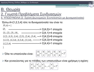 Β. Θεωρία
2. Γνωστά Προβλήµατα Συνδυασµών
5. ΥΠΟΣΥΝΟΛΑ (2. Σχέση ∆ιωνυµικών Συντελεστών µε ∆υναµοσύνολο)
19∆ηµήτρης Ψούνης, ΠΛΗ20, Μάθηµα 1.2: Συνδυασµοί
Έστω Α={1,2,3,4} τότε το δυναµοσύνολό του είναι το:
------------------------------------> C(4,0)=1 στοιχείο
---------------------> C(4,1)=4 στοιχεία
---> C(4,2)=6 στοιχεία},4,3{},4,2{},3,2{},4,1{},3,1{},2,1{
},4{},3{},2{},1{
,
{)(
∅
=AP
---> C(4,2)=6 στοιχεία
--------> C(4,3)=4 στοιχεία
--------------------------------> C(4,4)=1 στοιχείο
Όλα τα υποσύνολα είναι:
Και γενικεύοντας για το πλήθος των υποσυνόλων είναι χρήσιµη η σχέση:
}
}4,3,2,1{
},4,3,2{},4,3,1{},4,2,1{},3,2,1{
},4,3{},4,2{},3,2{},4,1{},3,1{},2,1{
4
2
4
4
3
4
2
4
1
4
0
4
=





+





+





+





+





n
n
nnnn
2...
210
=





++





+





+





 