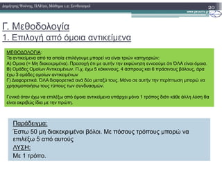 Γ. Μεθοδολογία
1. Επιλογή από όµοια αντικείµενα
20∆ηµήτρης Ψούνης, ΠΛΗ20, Μάθηµα 1.2: Συνδυασµοί
ΜΕΘΟ∆ΟΛΟΓΙΑ:
Τα αντικείµενα από τα οποία επιλέγουµε µπορεί να είναι τριών κατηγοριών:
Α) Οµοια (= Μη διακεκριµένα). Προσοχή ότι µε αυτήν την εκφώνηση εννοούµε ότι ΌΛΑ είναι όµοια.
Β) Οµάδες Οµοίων Αντικειµένων. Π.χ. έχω 5 κόκκινους, 4 άσπρους και 6 πράσινους βόλους, άρα
έχω 3 οµάδες οµοίων αντικειµένων
Γ) ∆ιαφορετικά. ΌΛΑ διαφορετικά ανά δύο µεταξύ τους. Μόνο σε αυτήν την περίπτωση µπορώ να
χρησιµοποιήσω τους τύπους των συνδυασµών.
Παράδειγµα:
Έστω 50 µη διακεκριµένοι βόλοι. Με πόσους τρόπους µπορώ να
επιλέξω 5 από αυτούς
ΛΥΣΗ:
Με 1 τρόπο.
χρησιµοποιήσω τους τύπους των συνδυασµών.
Γενικά όταν έχω να επιλέξω από όµοια αντικείµενα υπάρχει µόνο 1 τρόπος διότι κάθε άλλη λύση θα
είναι ακριβώς ίδια µε την πρώτη.
 