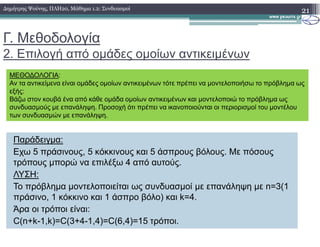 Γ. Μεθοδολογία
2. Επιλογή από οµάδες οµοίων αντικειµένων
21∆ηµήτρης Ψούνης, ΠΛΗ20, Μάθηµα 1.2: Συνδυασµοί
ΜΕΘΟ∆ΟΛΟΓΙΑ:
Αν τα αντικείµενα είναι οµάδες οµοίων αντικειµένων τότε πρέπει να µοντελοποιήσω το πρόβληµα ως
εξής:
Βάζω στον κουβά ένα από κάθε οµάδα οµοίων αντικειµένων και µοντελοποιώ το πρόβληµα ως
συνδυασµούς µε επανάληψη. Προσοχή ότι πρέπει να ικανοποιούνται οι περιορισµοί του µοντέλου
των συνδυασµών µε επανάληψη.
Παράδειγµα:
Εχω 5 πράσινους, 5 κόκκινους και 5 άσπρους βόλους. Με πόσους
τρόπους µπορώ να επιλέξω 4 από αυτούς.
ΛΥΣΗ:
Το πρόβληµα µοντελοποιείται ως συνδυασµοί µε επανάληψη µε n=3(1
πράσινο, 1 κόκκινο και 1 άσπρο βόλο) και k=4.
Άρα οι τρόποι είναι:
C(n+k-1,k)=C(3+4-1,4)=C(6,4)=15 τρόποι.
 