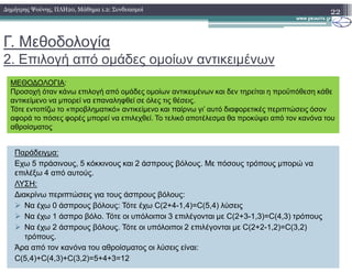 Γ. Μεθοδολογία
2. Επιλογή από οµάδες οµοίων αντικειµένων
22∆ηµήτρης Ψούνης, ΠΛΗ20, Μάθηµα 1.2: Συνδυασµοί
ΜΕΘΟ∆ΟΛΟΓΙΑ:
Προσοχή όταν κάνω επιλογή από οµάδες οµοίων αντικειµένων και δεν τηρείται η προϋπόθεση κάθε
αντικείµενο να µπορεί να επαναληφθεί σε όλες τις θέσεις.
Τότε εντοπίζω το «προβληµατικό» αντικείµενο και παίρνω γι’ αυτό διαφορετικές περιπτώσεις όσον
αφορά το πόσες φορές µπορεί να επιλεχθεί. Το τελικό αποτέλεσµα θα προκύψει από τον κανόνα του
αθροίσµατος
Παράδειγµα:
Εχω 5 πράσινους, 5 κόκκινους και 2 άσπρους βόλους. Με πόσους τρόπους µπορώ να
επιλέξω 4 από αυτούς.
ΛΥΣΗ:
∆ιακρίνω περιπτώσεις για τους άσπρους βόλους:
Να έχω 0 άσπρους βόλους: Τότε έχω C(2+4-1,4)=C(5,4) λύσεις
Να έχω 1 άσπρο βόλο. Τότε οι υπόλοιποι 3 επιλέγονται µε C(2+3-1,3)=C(4,3) τρόπους
Να έχω 2 άσπρους βόλους. Τότε οι υπόλοιποι 2 επιλέγονται µε C(2+2-1,2)=C(3,2)
τρόπους.
Άρα από τον κανόνα του αθροίσµατος οι λύσεις είναι:
C(5,4)+C(4,3)+C(3,2)=5+4+3=12
 