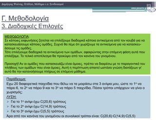 Γ. Μεθοδολογία
3. ∆ιαδοχικές Επιλογές
23∆ηµήτρης Ψούνης, ΠΛΗ20, Μάθηµα 1.2: Συνδυασµοί
ΜΕΘΟ∆ΟΛΟΓΙΑ:
Σε κάποιες εκφωνήσεις ζητείται να επιλέξουµε διαδοχικά κάποια αντικείµενα από τον κουβά για να
κατασκευάσουµε κάποιες οµάδες. Συχνά θα λέµε ότι χωρίζουµε τα αντικείµενα για να κατασκευ-
άσουµε τις οµάδες.
Τότε επιλέγουµε διαδοχικά τα αντικείµενα των οµάδων, αφαιρώντας στην επόµενη φάση αυτά που
επιλέξαµε. Το τελικό αποτέλεσµα θα προκύψει από τον κανόνα του γινοµένου.
Παράδειγµα:
Εχω 20 διαφορετικά παιχνίδια που θέλω να τα µοιράσω στα 3 ανίψια µου, ώστε το 1ο να
πάρει 6, το 2ο να πάρει 9 και το 3ο να πάρει 5 παιχνίδια. Πόσοι τρόποι υπάρχουν να γίνει ο
χωρισµός;
ΛΥΣΗ:
Για το 1ο ανίψι έχω C(20,6) τρόπους
Για το 2ο ανίψι έχω C(14,9) τρόπους
Για το 3ο ανίψι έχω C(5,5) τρόπους
Άρα από τον κανόνα του γινοµένου οι συνολικοί τρόποι είναι: C(20,6)·C(14,9)·C(5,5)
Προσοχή! Αν οι οµάδες που κατασκευάζω είναι όµοιες, πρέπει να διαιρέσω µε το παραγοντικό του
πλήθους των οµάδων που είναι όµοιες. Αυτή η περίπτωση απαιτεί ωστόσο γνώση διατάξεων γι’
αυτό θα την κατανοήσουµε πλήρως σε επόµενο µάθηµα.
 