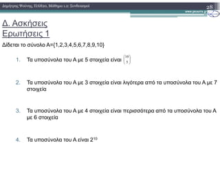 ∆. Ασκήσεις
Ερωτήσεις 1
∆ίδεται το σύνολο A={1,2,3,4,5,6,7,8,9,10}
1. Τα υποσύνολα του A µε 5 στοιχεία είναι
2. Τα υποσύνολα του A µε 3 στοιχεία είναι λιγότερα από τα υποσύνολα του Α µε 7
28∆ηµήτρης Ψούνης, ΠΛΗ20, Μάθηµα 1.2: Συνδυασµοί






5
10
2. Τα υποσύνολα του A µε 3 στοιχεία είναι λιγότερα από τα υποσύνολα του Α µε 7
στοιχεία
3. Τα υποσύνολα του A µε 4 στοιχεία είναι περισσότερα από τα υποσύνολα του Α
µε 6 στοιχεία
4. Τα υποσύνολα του Α είναι 210
 