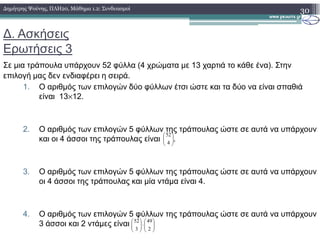 ∆. Ασκήσεις
Ερωτήσεις 3
Σε µια τράπουλα υπάρχουν 52 φύλλα (4 χρώµατα µε 13 χαρτιά το κάθε ένα). Στην
επιλογή µας δεν ενδιαφέρει η σειρά.
1. Ο αριθµός των επιλογών δύο φύλλων έτσι ώστε και τα δύο να είναι σπαθιά
είναι 13×12.
30∆ηµήτρης Ψούνης, ΠΛΗ20, Μάθηµα 1.2: Συνδυασµοί
2. Ο αριθµός των επιλογών 5 φύλλων της τράπουλας ώστε σε αυτά να υπάρχουν
και οι 4 άσσοι της τράπουλας είναι .
3. Ο αριθµός των επιλογών 5 φύλλων της τράπουλας ώστε σε αυτά να υπάρχουν
οι 4 άσσοι της τράπουλας και µία ντάµα είναι 4.
4. Ο αριθµός των επιλογών 5 φύλλων της τράπουλας ώστε σε αυτά να υπάρχουν
3 άσσοι και 2 ντάµες είναι






4
52






⋅





2
49
3
52
 